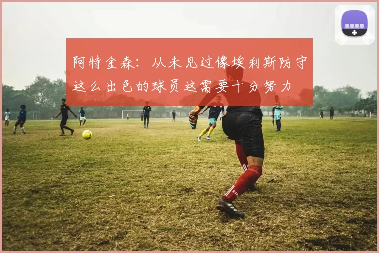 阿特金森：从未见过像埃利斯防守这么出色的球员这需要十分努力