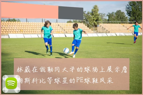 林葳在俄勒冈大学的球场上展示詹姆斯科比等球星的PE球鞋风采