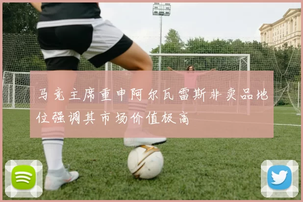 马竞主席重申阿尔瓦雷斯非卖品地位强调其市场价值极高