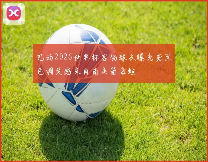巴西2026世界杯客场球衣曝光蓝黑色调灵感来自南美箭毒蛙