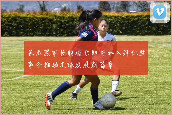 慕尼黑市长赖特尔即将加入拜仁监事会推动足球发展新篇章