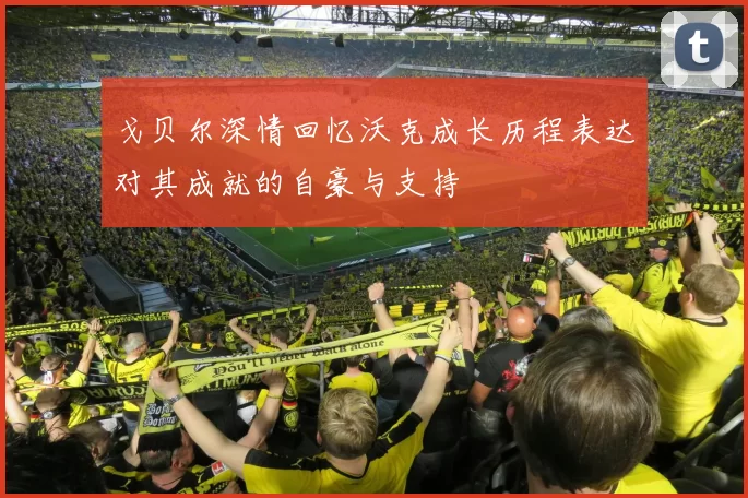 戈贝尔深情回忆沃克成长历程表达对其成就的自豪与支持