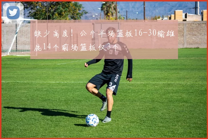 缺少高度！公牛半场篮板16-30输雄鹿14个前场篮板仅3个