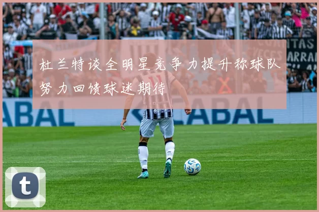 杜兰特谈全明星竞争力提升称球队努力回馈球迷期待