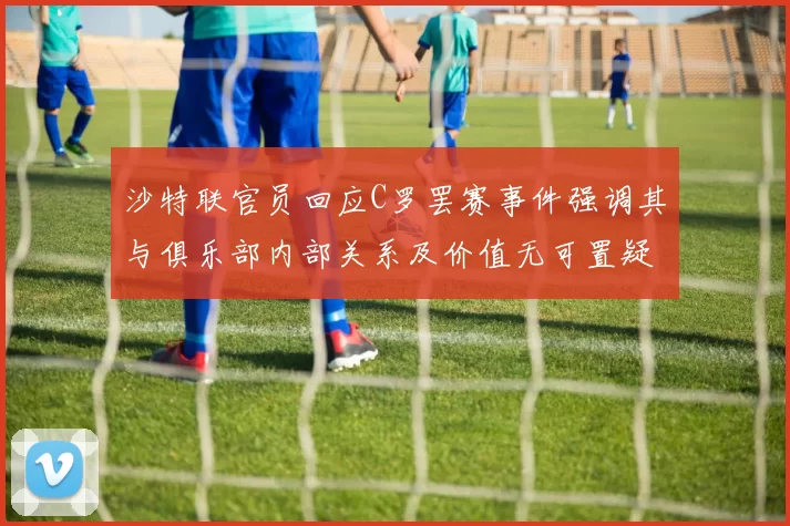 沙特联官员回应C罗罢赛事件强调其与俱乐部内部关系及价值无可置疑