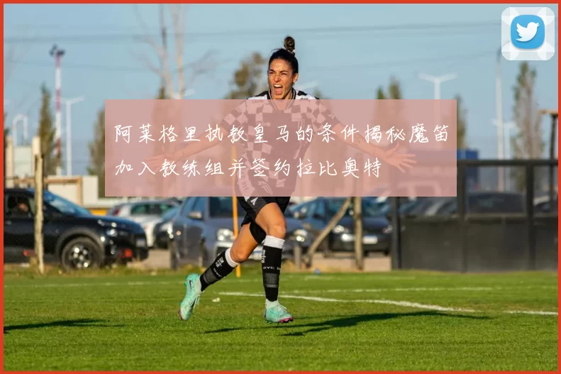 阿莱格里执教皇马的条件揭秘魔笛加入教练组并签约拉比奥特