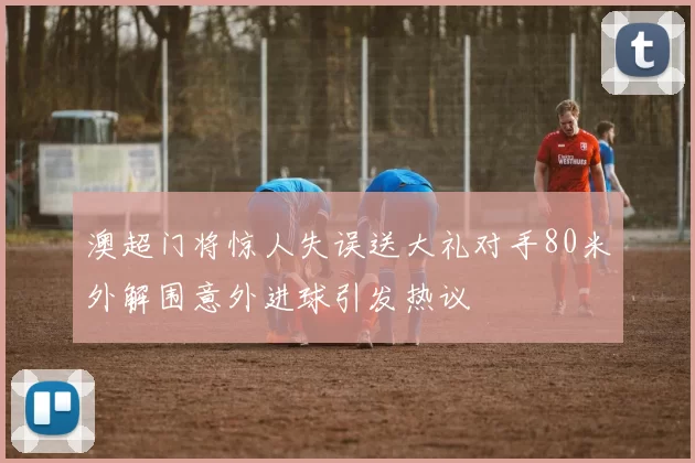澳超门将惊人失误送大礼对手80米外解围意外进球引发热议
