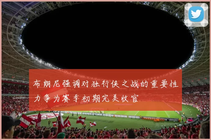 布朗尼强调对独行侠之战的重要性力争为赛季初期完美收官