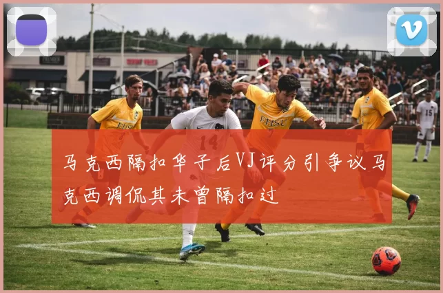 马克西隔扣华子后VJ评分引争议马克西调侃其未曾隔扣过