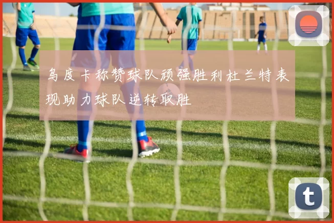 乌度卡称赞球队顽强胜利杜兰特表现助力球队逆转取胜