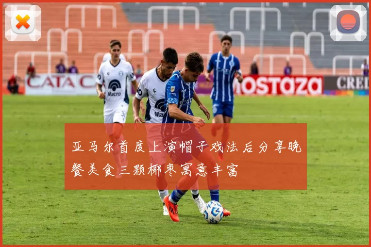 亚马尔首度上演帽子戏法后分享晚餐美食三颗椰枣寓意丰富