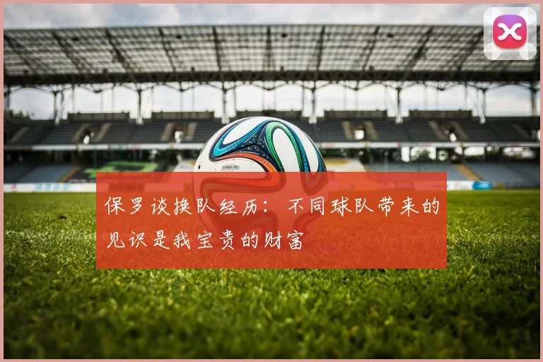 保罗谈换队经历：不同球队带来的见识是我宝贵的财富