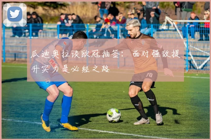 瓜迪奥拉谈欧冠抽签：面对强敌提升实力是必经之路