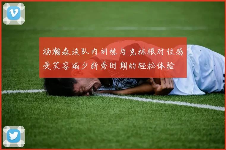 杨瀚森谈队内训练与克林根对位感受笑容减少新秀时期的轻松体验